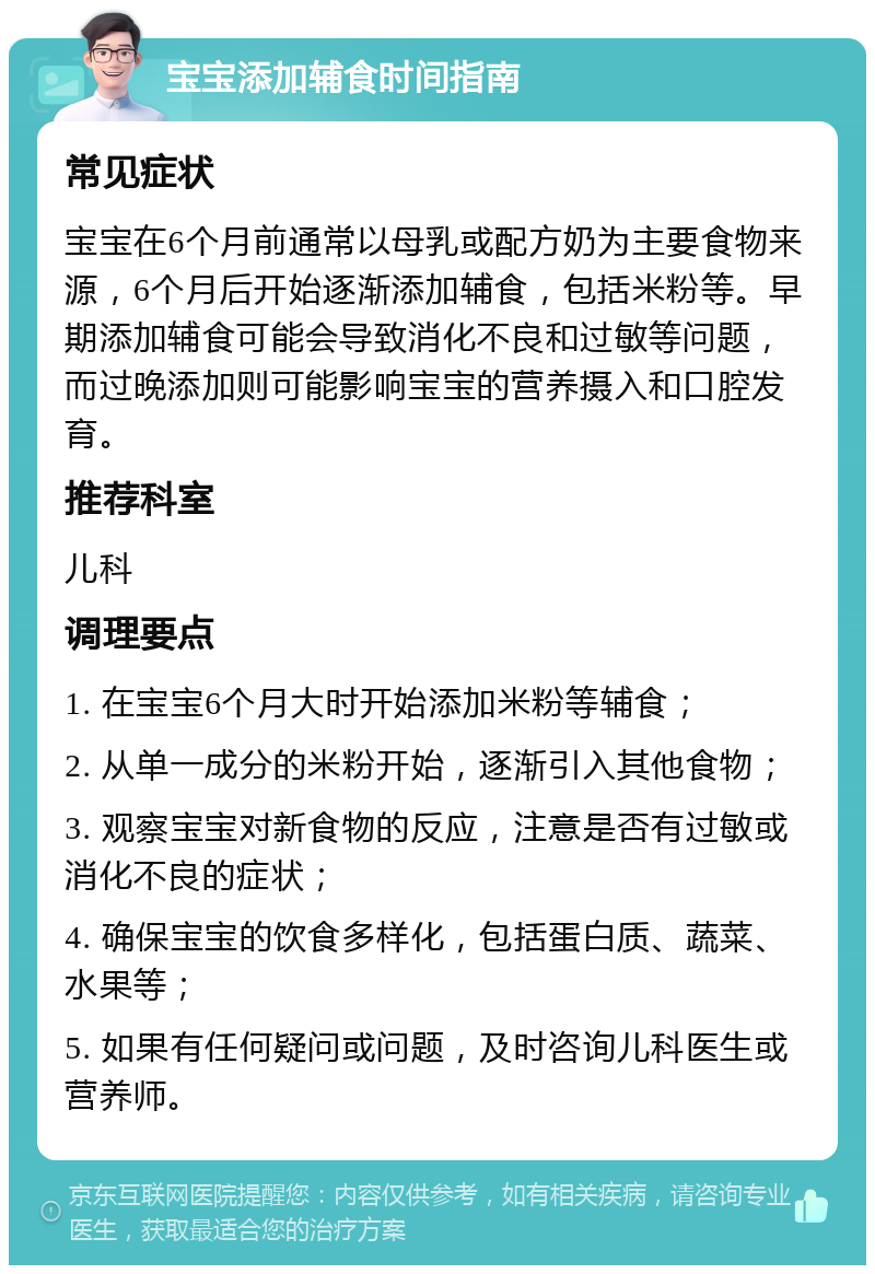 宝宝添加辅食时间指南 常见症状 宝宝在6个月前通常以母乳或配方奶为主要食物来源，6个月后开始逐渐添加辅食，包括米粉等。早期添加辅食可能会导致消化不良和过敏等问题，而过晚添加则可能影响宝宝的营养摄入和口腔发育。 推荐科室 儿科 调理要点 1. 在宝宝6个月大时开始添加米粉等辅食； 2. 从单一成分的米粉开始，逐渐引入其他食物； 3. 观察宝宝对新食物的反应，注意是否有过敏或消化不良的症状； 4. 确保宝宝的饮食多样化，包括蛋白质、蔬菜、水果等； 5. 如果有任何疑问或问题，及时咨询儿科医生或营养师。