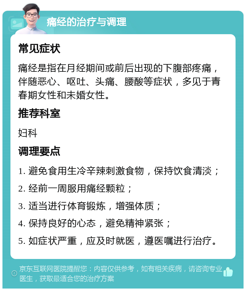 痛经的治疗与调理 常见症状 痛经是指在月经期间或前后出现的下腹部疼痛，伴随恶心、呕吐、头痛、腰酸等症状，多见于青春期女性和未婚女性。 推荐科室 妇科 调理要点 1. 避免食用生冷辛辣刺激食物，保持饮食清淡； 2. 经前一周服用痛经颗粒； 3. 适当进行体育锻炼，增强体质； 4. 保持良好的心态，避免精神紧张； 5. 如症状严重，应及时就医，遵医嘱进行治疗。