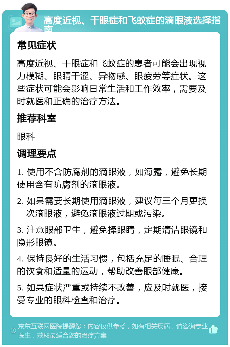 高度近视、干眼症和飞蚊症的滴眼液选择指南 常见症状 高度近视、干眼症和飞蚊症的患者可能会出现视力模糊、眼睛干涩、异物感、眼疲劳等症状。这些症状可能会影响日常生活和工作效率，需要及时就医和正确的治疗方法。 推荐科室 眼科 调理要点 1. 使用不含防腐剂的滴眼液，如海露，避免长期使用含有防腐剂的滴眼液。 2. 如果需要长期使用滴眼液，建议每三个月更换一次滴眼液，避免滴眼液过期或污染。 3. 注意眼部卫生，避免揉眼睛，定期清洁眼镜和隐形眼镜。 4. 保持良好的生活习惯，包括充足的睡眠、合理的饮食和适量的运动，帮助改善眼部健康。 5. 如果症状严重或持续不改善，应及时就医，接受专业的眼科检查和治疗。