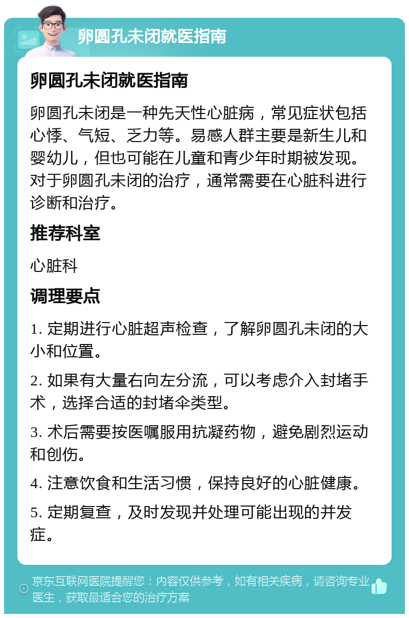 卵圆孔未闭就医指南 卵圆孔未闭就医指南 卵圆孔未闭是一种先天性心脏病，常见症状包括心悸、气短、乏力等。易感人群主要是新生儿和婴幼儿，但也可能在儿童和青少年时期被发现。对于卵圆孔未闭的治疗，通常需要在心脏科进行诊断和治疗。 推荐科室 心脏科 调理要点 1. 定期进行心脏超声检查，了解卵圆孔未闭的大小和位置。 2. 如果有大量右向左分流，可以考虑介入封堵手术，选择合适的封堵伞类型。 3. 术后需要按医嘱服用抗凝药物，避免剧烈运动和创伤。 4. 注意饮食和生活习惯，保持良好的心脏健康。 5. 定期复查，及时发现并处理可能出现的并发症。