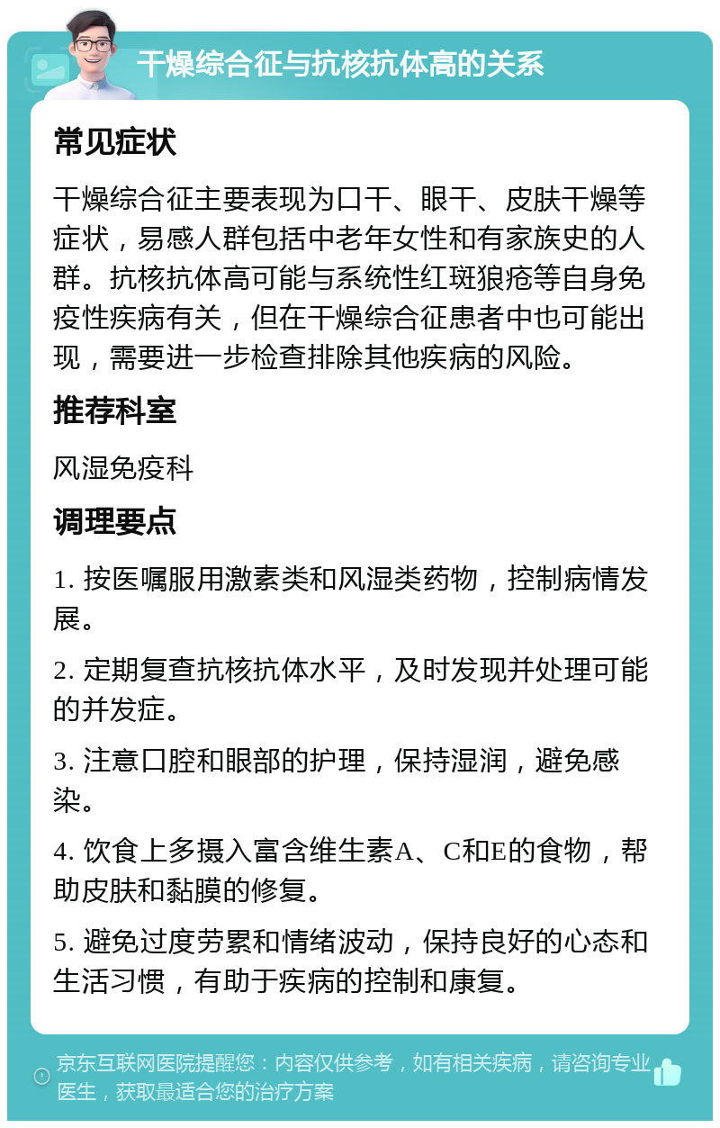 干燥综合征与抗核抗体高的关系 常见症状 干燥综合征主要表现为口干、眼干、皮肤干燥等症状，易感人群包括中老年女性和有家族史的人群。抗核抗体高可能与系统性红斑狼疮等自身免疫性疾病有关，但在干燥综合征患者中也可能出现，需要进一步检查排除其他疾病的风险。 推荐科室 风湿免疫科 调理要点 1. 按医嘱服用激素类和风湿类药物，控制病情发展。 2. 定期复查抗核抗体水平，及时发现并处理可能的并发症。 3. 注意口腔和眼部的护理，保持湿润，避免感染。 4. 饮食上多摄入富含维生素A、C和E的食物，帮助皮肤和黏膜的修复。 5. 避免过度劳累和情绪波动，保持良好的心态和生活习惯，有助于疾病的控制和康复。