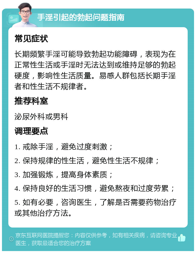 手淫引起的勃起问题指南 常见症状 长期频繁手淫可能导致勃起功能障碍，表现为在正常性生活或手淫时无法达到或维持足够的勃起硬度，影响性生活质量。易感人群包括长期手淫者和性生活不规律者。 推荐科室 泌尿外科或男科 调理要点 1. 戒除手淫，避免过度刺激； 2. 保持规律的性生活，避免性生活不规律； 3. 加强锻炼，提高身体素质； 4. 保持良好的生活习惯，避免熬夜和过度劳累； 5. 如有必要，咨询医生，了解是否需要药物治疗或其他治疗方法。