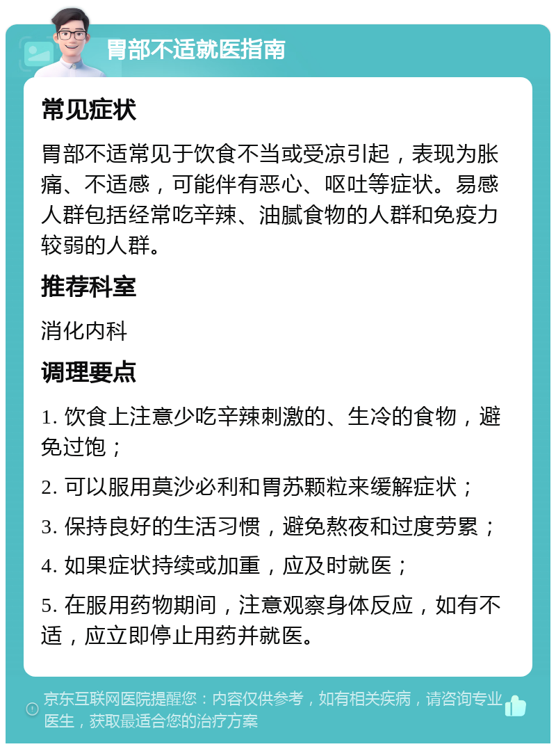 胃部不适就医指南 常见症状 胃部不适常见于饮食不当或受凉引起，表现为胀痛、不适感，可能伴有恶心、呕吐等症状。易感人群包括经常吃辛辣、油腻食物的人群和免疫力较弱的人群。 推荐科室 消化内科 调理要点 1. 饮食上注意少吃辛辣刺激的、生冷的食物，避免过饱； 2. 可以服用莫沙必利和胃苏颗粒来缓解症状； 3. 保持良好的生活习惯，避免熬夜和过度劳累； 4. 如果症状持续或加重，应及时就医； 5. 在服用药物期间，注意观察身体反应，如有不适，应立即停止用药并就医。