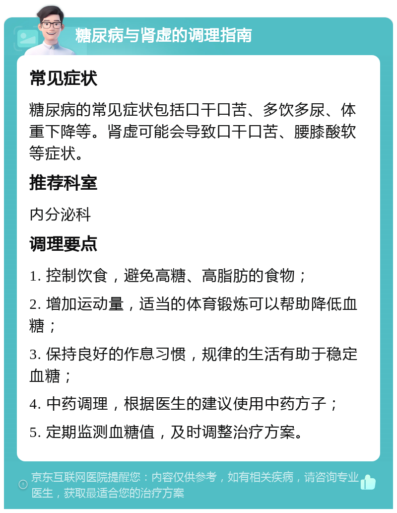 糖尿病与肾虚的调理指南 常见症状 糖尿病的常见症状包括口干口苦、多饮多尿、体重下降等。肾虚可能会导致口干口苦、腰膝酸软等症状。 推荐科室 内分泌科 调理要点 1. 控制饮食，避免高糖、高脂肪的食物； 2. 增加运动量，适当的体育锻炼可以帮助降低血糖； 3. 保持良好的作息习惯，规律的生活有助于稳定血糖； 4. 中药调理，根据医生的建议使用中药方子； 5. 定期监测血糖值，及时调整治疗方案。