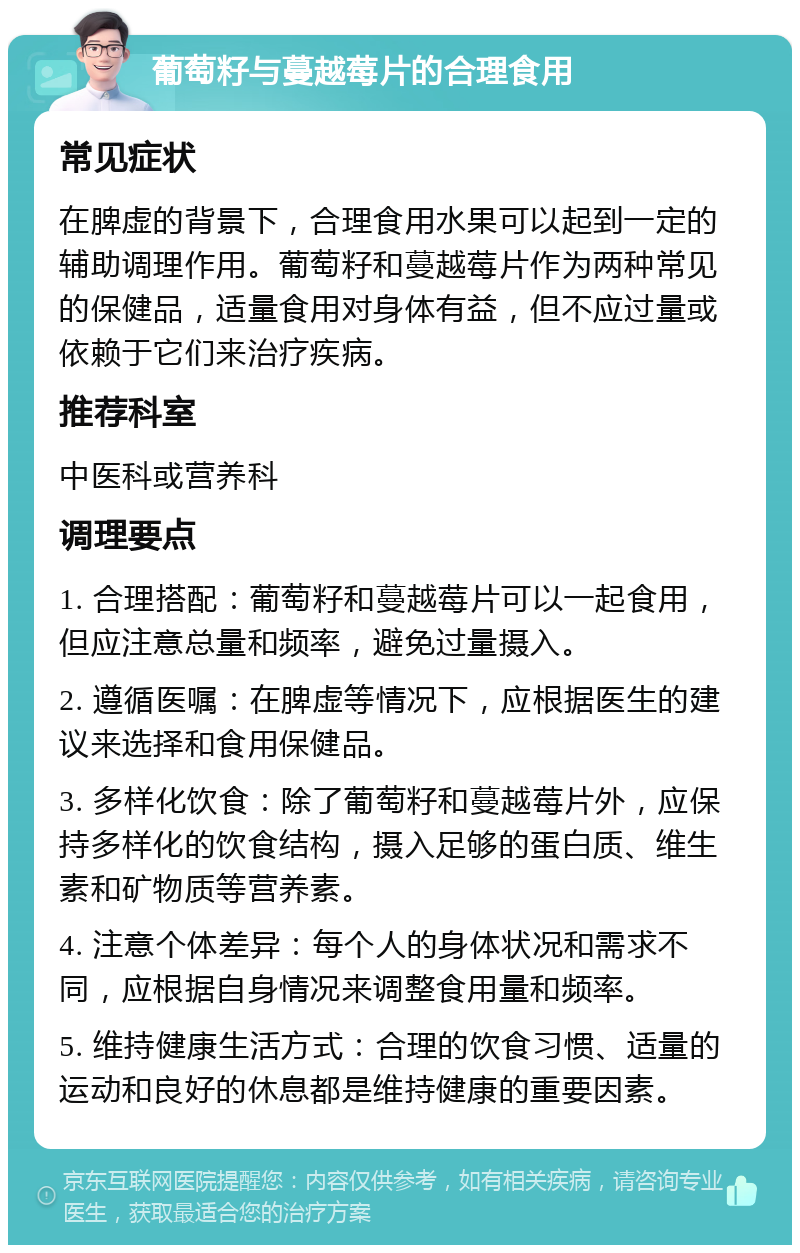 葡萄籽与蔓越莓片的合理食用 常见症状 在脾虚的背景下，合理食用水果可以起到一定的辅助调理作用。葡萄籽和蔓越莓片作为两种常见的保健品，适量食用对身体有益，但不应过量或依赖于它们来治疗疾病。 推荐科室 中医科或营养科 调理要点 1. 合理搭配：葡萄籽和蔓越莓片可以一起食用，但应注意总量和频率，避免过量摄入。 2. 遵循医嘱：在脾虚等情况下，应根据医生的建议来选择和食用保健品。 3. 多样化饮食：除了葡萄籽和蔓越莓片外，应保持多样化的饮食结构，摄入足够的蛋白质、维生素和矿物质等营养素。 4. 注意个体差异：每个人的身体状况和需求不同，应根据自身情况来调整食用量和频率。 5. 维持健康生活方式：合理的饮食习惯、适量的运动和良好的休息都是维持健康的重要因素。