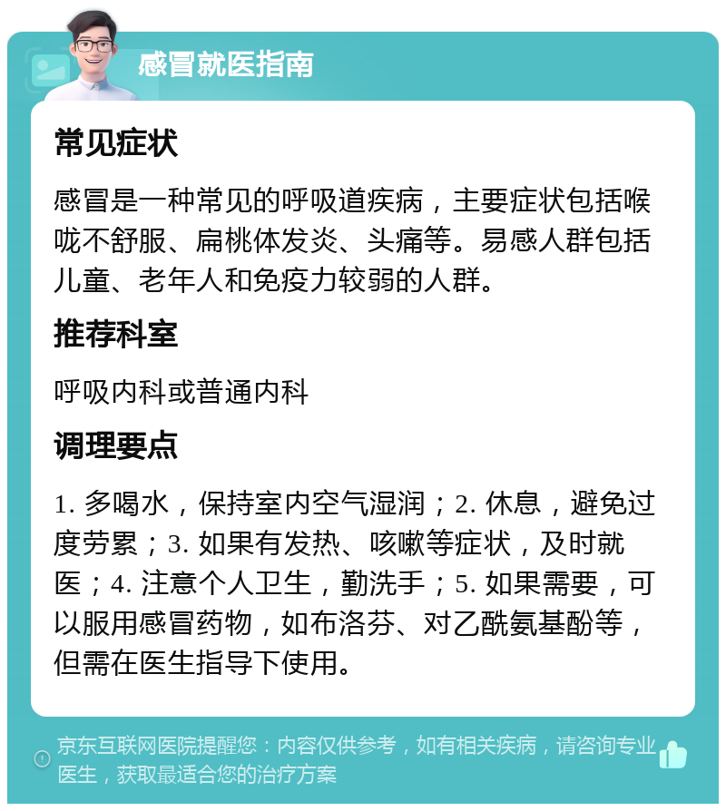 感冒就医指南 常见症状 感冒是一种常见的呼吸道疾病，主要症状包括喉咙不舒服、扁桃体发炎、头痛等。易感人群包括儿童、老年人和免疫力较弱的人群。 推荐科室 呼吸内科或普通内科 调理要点 1. 多喝水，保持室内空气湿润；2. 休息，避免过度劳累；3. 如果有发热、咳嗽等症状，及时就医；4. 注意个人卫生，勤洗手；5. 如果需要，可以服用感冒药物，如布洛芬、对乙酰氨基酚等，但需在医生指导下使用。