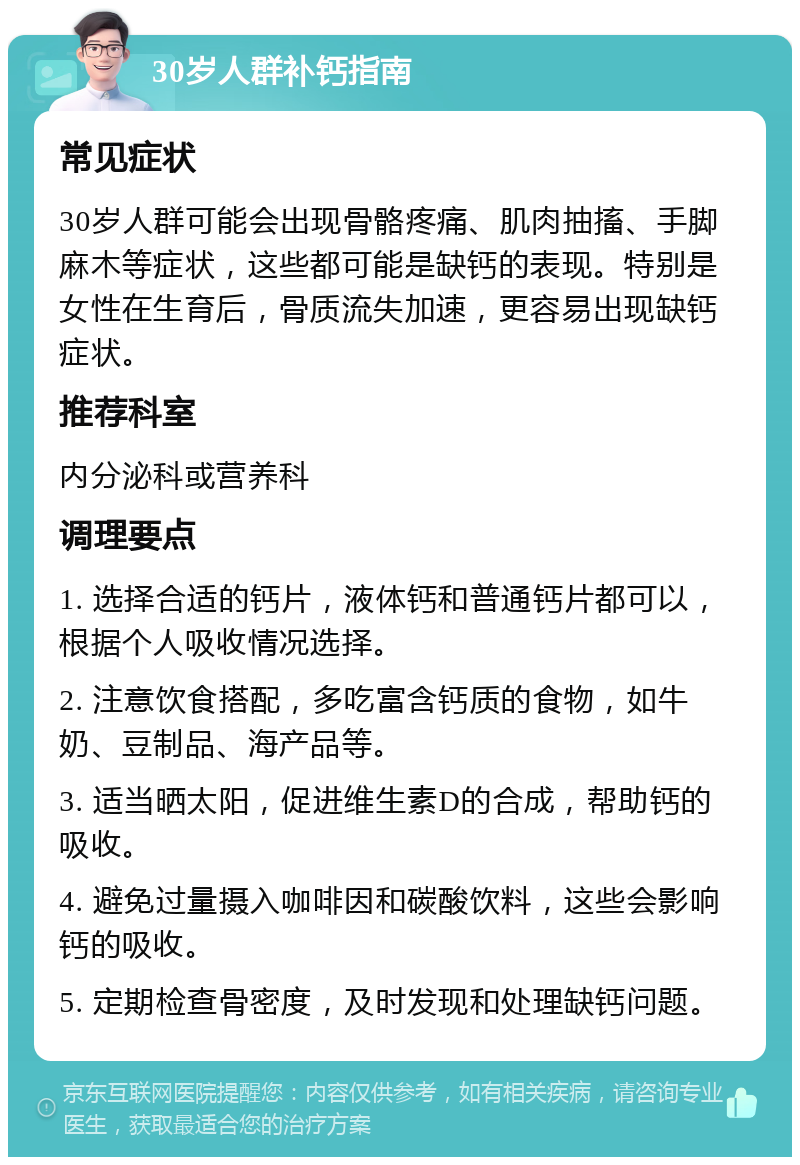 30岁人群补钙指南 常见症状 30岁人群可能会出现骨骼疼痛、肌肉抽搐、手脚麻木等症状，这些都可能是缺钙的表现。特别是女性在生育后，骨质流失加速，更容易出现缺钙症状。 推荐科室 内分泌科或营养科 调理要点 1. 选择合适的钙片，液体钙和普通钙片都可以，根据个人吸收情况选择。 2. 注意饮食搭配，多吃富含钙质的食物，如牛奶、豆制品、海产品等。 3. 适当晒太阳，促进维生素D的合成，帮助钙的吸收。 4. 避免过量摄入咖啡因和碳酸饮料，这些会影响钙的吸收。 5. 定期检查骨密度，及时发现和处理缺钙问题。