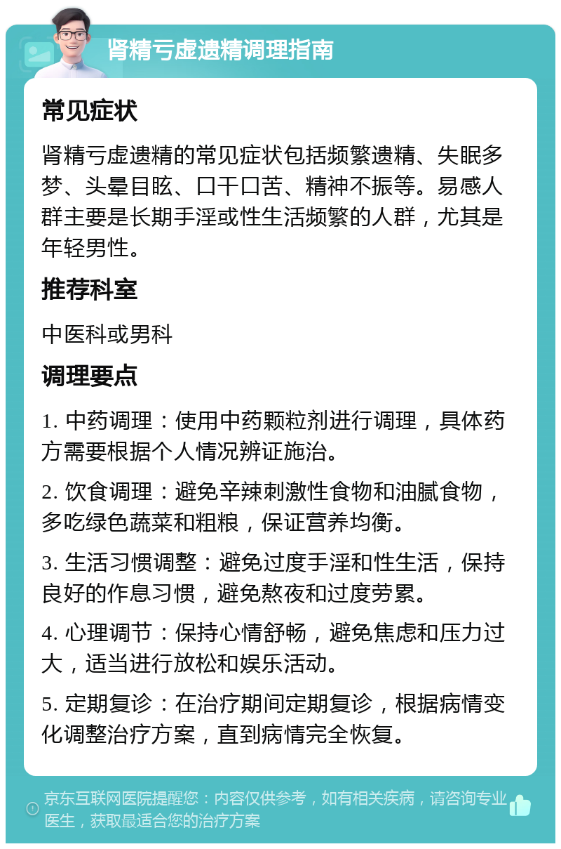 肾精亏虚遗精调理指南 常见症状 肾精亏虚遗精的常见症状包括频繁遗精、失眠多梦、头晕目眩、口干口苦、精神不振等。易感人群主要是长期手淫或性生活频繁的人群，尤其是年轻男性。 推荐科室 中医科或男科 调理要点 1. 中药调理：使用中药颗粒剂进行调理，具体药方需要根据个人情况辨证施治。 2. 饮食调理：避免辛辣刺激性食物和油腻食物，多吃绿色蔬菜和粗粮，保证营养均衡。 3. 生活习惯调整：避免过度手淫和性生活，保持良好的作息习惯，避免熬夜和过度劳累。 4. 心理调节：保持心情舒畅，避免焦虑和压力过大，适当进行放松和娱乐活动。 5. 定期复诊：在治疗期间定期复诊，根据病情变化调整治疗方案，直到病情完全恢复。