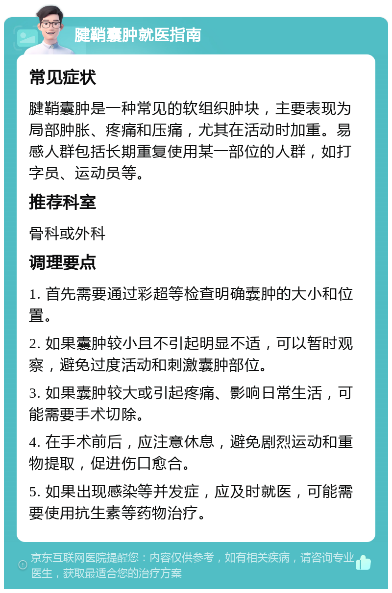 腱鞘囊肿就医指南 常见症状 腱鞘囊肿是一种常见的软组织肿块，主要表现为局部肿胀、疼痛和压痛，尤其在活动时加重。易感人群包括长期重复使用某一部位的人群，如打字员、运动员等。 推荐科室 骨科或外科 调理要点 1. 首先需要通过彩超等检查明确囊肿的大小和位置。 2. 如果囊肿较小且不引起明显不适，可以暂时观察，避免过度活动和刺激囊肿部位。 3. 如果囊肿较大或引起疼痛、影响日常生活，可能需要手术切除。 4. 在手术前后，应注意休息，避免剧烈运动和重物提取，促进伤口愈合。 5. 如果出现感染等并发症，应及时就医，可能需要使用抗生素等药物治疗。