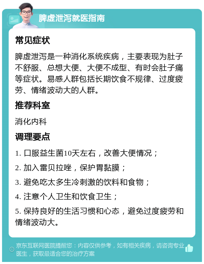 脾虚泄泻就医指南 常见症状 脾虚泄泻是一种消化系统疾病，主要表现为肚子不舒服、总想大便、大便不成型、有时会肚子痛等症状。易感人群包括长期饮食不规律、过度疲劳、情绪波动大的人群。 推荐科室 消化内科 调理要点 1. 口服益生菌10天左右，改善大便情况； 2. 加入雷贝拉唑，保护胃黏膜； 3. 避免吃太多生冷刺激的饮料和食物； 4. 注意个人卫生和饮食卫生； 5. 保持良好的生活习惯和心态，避免过度疲劳和情绪波动大。