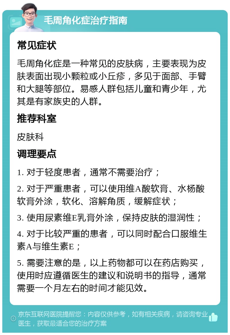 毛周角化症治疗指南 常见症状 毛周角化症是一种常见的皮肤病，主要表现为皮肤表面出现小颗粒或小丘疹，多见于面部、手臂和大腿等部位。易感人群包括儿童和青少年，尤其是有家族史的人群。 推荐科室 皮肤科 调理要点 1. 对于轻度患者，通常不需要治疗； 2. 对于严重患者，可以使用维A酸软膏、水杨酸软膏外涂，软化、溶解角质，缓解症状； 3. 使用尿素维E乳膏外涂，保持皮肤的湿润性； 4. 对于比较严重的患者，可以同时配合口服维生素A与维生素E； 5. 需要注意的是，以上药物都可以在药店购买，使用时应遵循医生的建议和说明书的指导，通常需要一个月左右的时间才能见效。