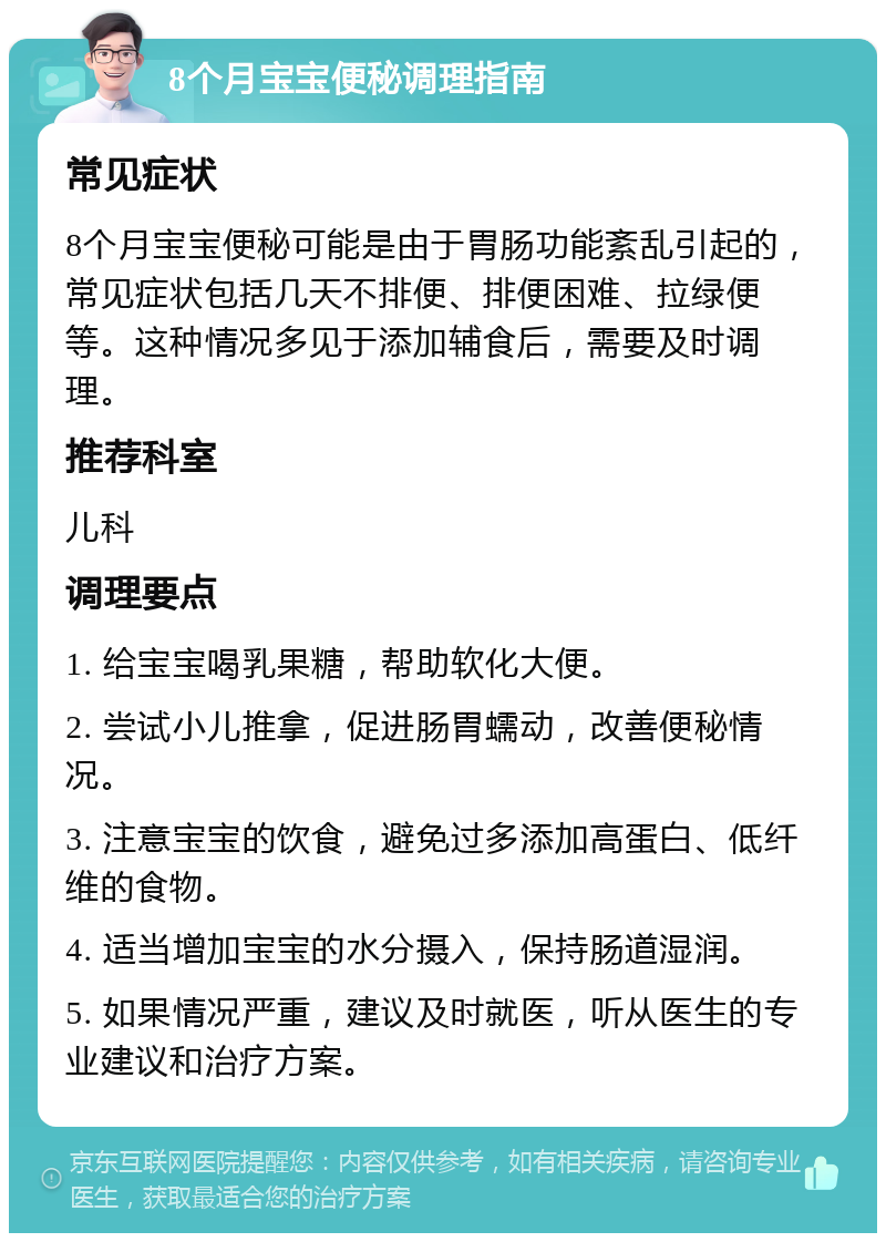 8个月宝宝便秘调理指南 常见症状 8个月宝宝便秘可能是由于胃肠功能紊乱引起的，常见症状包括几天不排便、排便困难、拉绿便等。这种情况多见于添加辅食后，需要及时调理。 推荐科室 儿科 调理要点 1. 给宝宝喝乳果糖，帮助软化大便。 2. 尝试小儿推拿，促进肠胃蠕动，改善便秘情况。 3. 注意宝宝的饮食，避免过多添加高蛋白、低纤维的食物。 4. 适当增加宝宝的水分摄入，保持肠道湿润。 5. 如果情况严重，建议及时就医，听从医生的专业建议和治疗方案。