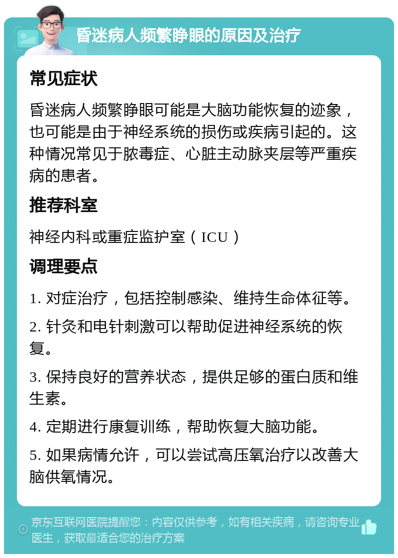 昏迷病人频繁睁眼的原因及治疗 常见症状 昏迷病人频繁睁眼可能是大脑功能恢复的迹象，也可能是由于神经系统的损伤或疾病引起的。这种情况常见于脓毒症、心脏主动脉夹层等严重疾病的患者。 推荐科室 神经内科或重症监护室（ICU） 调理要点 1. 对症治疗，包括控制感染、维持生命体征等。 2. 针灸和电针刺激可以帮助促进神经系统的恢复。 3. 保持良好的营养状态，提供足够的蛋白质和维生素。 4. 定期进行康复训练，帮助恢复大脑功能。 5. 如果病情允许，可以尝试高压氧治疗以改善大脑供氧情况。