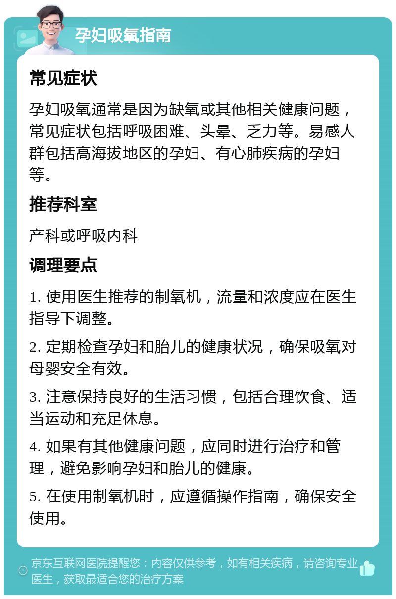 孕妇吸氧指南 常见症状 孕妇吸氧通常是因为缺氧或其他相关健康问题，常见症状包括呼吸困难、头晕、乏力等。易感人群包括高海拔地区的孕妇、有心肺疾病的孕妇等。 推荐科室 产科或呼吸内科 调理要点 1. 使用医生推荐的制氧机，流量和浓度应在医生指导下调整。 2. 定期检查孕妇和胎儿的健康状况，确保吸氧对母婴安全有效。 3. 注意保持良好的生活习惯，包括合理饮食、适当运动和充足休息。 4. 如果有其他健康问题，应同时进行治疗和管理，避免影响孕妇和胎儿的健康。 5. 在使用制氧机时，应遵循操作指南，确保安全使用。