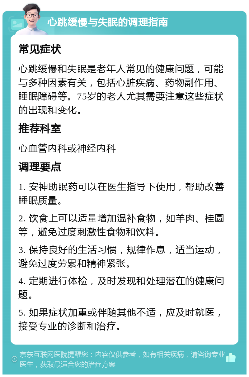 心跳缓慢与失眠的调理指南 常见症状 心跳缓慢和失眠是老年人常见的健康问题，可能与多种因素有关，包括心脏疾病、药物副作用、睡眠障碍等。75岁的老人尤其需要注意这些症状的出现和变化。 推荐科室 心血管内科或神经内科 调理要点 1. 安神助眠药可以在医生指导下使用，帮助改善睡眠质量。 2. 饮食上可以适量增加温补食物，如羊肉、桂圆等，避免过度刺激性食物和饮料。 3. 保持良好的生活习惯，规律作息，适当运动，避免过度劳累和精神紧张。 4. 定期进行体检，及时发现和处理潜在的健康问题。 5. 如果症状加重或伴随其他不适，应及时就医，接受专业的诊断和治疗。