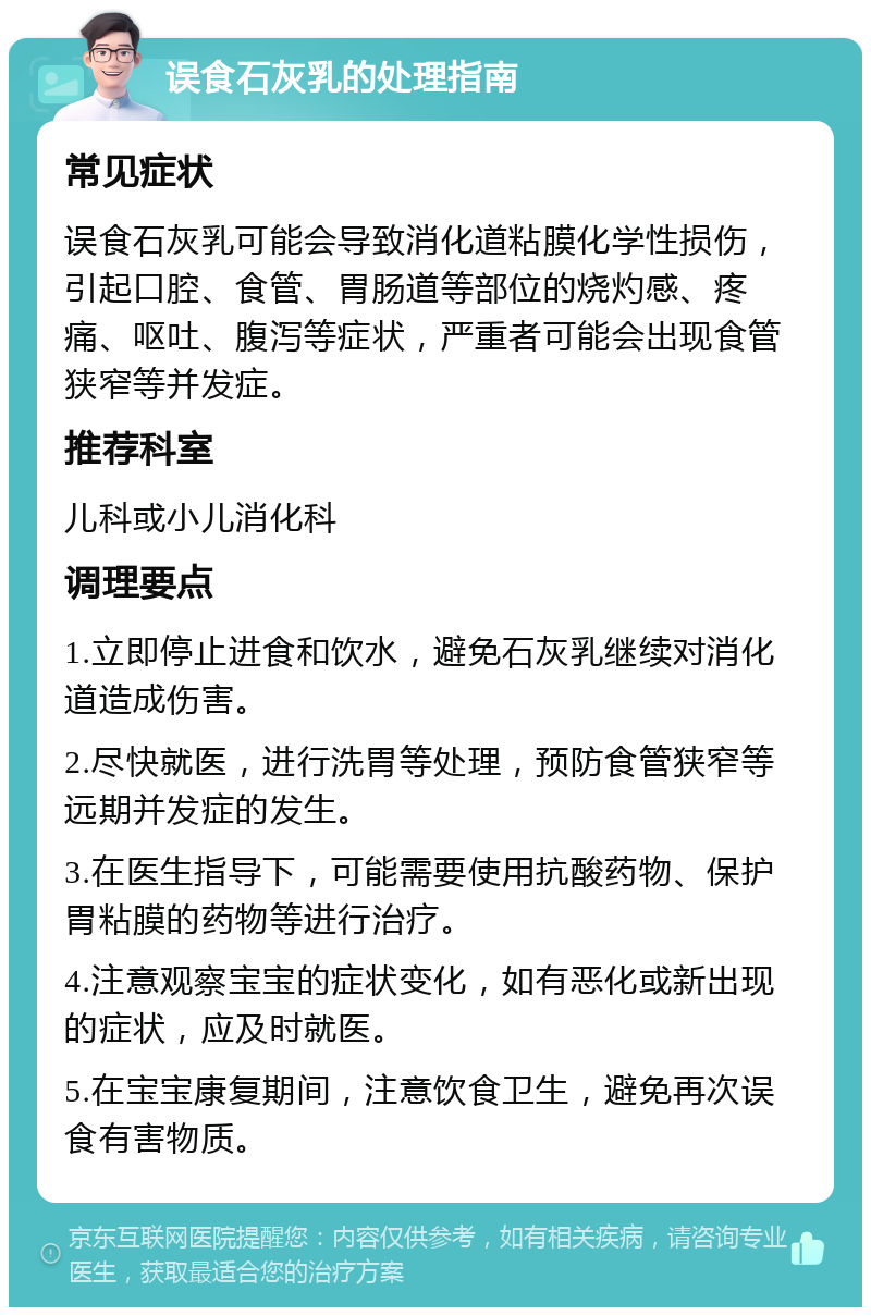 误食石灰乳的处理指南 常见症状 误食石灰乳可能会导致消化道粘膜化学性损伤，引起口腔、食管、胃肠道等部位的烧灼感、疼痛、呕吐、腹泻等症状，严重者可能会出现食管狭窄等并发症。 推荐科室 儿科或小儿消化科 调理要点 1.立即停止进食和饮水，避免石灰乳继续对消化道造成伤害。 2.尽快就医，进行洗胃等处理，预防食管狭窄等远期并发症的发生。 3.在医生指导下，可能需要使用抗酸药物、保护胃粘膜的药物等进行治疗。 4.注意观察宝宝的症状变化，如有恶化或新出现的症状，应及时就医。 5.在宝宝康复期间，注意饮食卫生，避免再次误食有害物质。