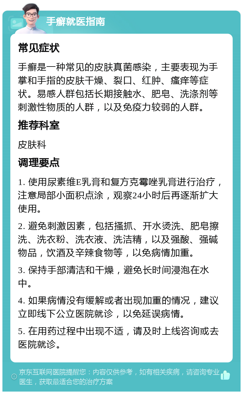 手癣就医指南 常见症状 手癣是一种常见的皮肤真菌感染，主要表现为手掌和手指的皮肤干燥、裂口、红肿、瘙痒等症状。易感人群包括长期接触水、肥皂、洗涤剂等刺激性物质的人群，以及免疫力较弱的人群。 推荐科室 皮肤科 调理要点 1. 使用尿素维E乳膏和复方克霉唑乳膏进行治疗，注意局部小面积点涂，观察24小时后再逐渐扩大使用。 2. 避免刺激因素，包括搔抓、开水烫洗、肥皂擦洗、洗衣粉、洗衣液、洗洁精，以及强酸、强碱物品，饮酒及辛辣食物等，以免病情加重。 3. 保持手部清洁和干燥，避免长时间浸泡在水中。 4. 如果病情没有缓解或者出现加重的情况，建议立即线下公立医院就诊，以免延误病情。 5. 在用药过程中出现不适，请及时上线咨询或去医院就诊。