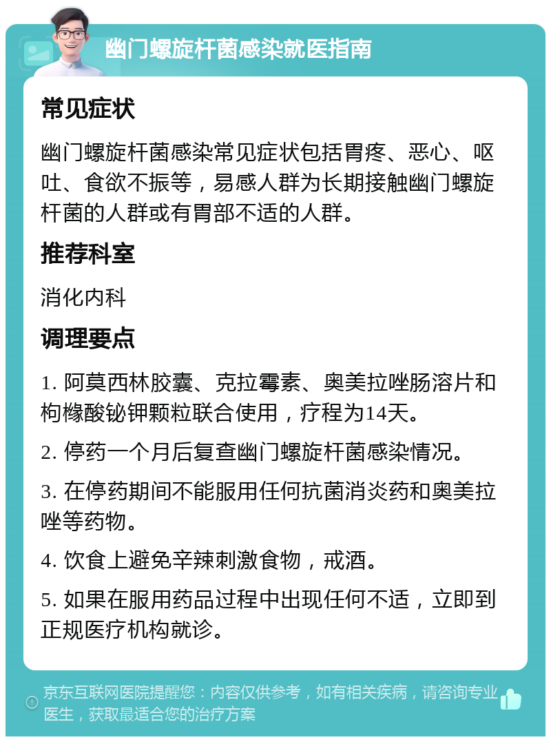 幽门螺旋杆菌感染就医指南 常见症状 幽门螺旋杆菌感染常见症状包括胃疼、恶心、呕吐、食欲不振等，易感人群为长期接触幽门螺旋杆菌的人群或有胃部不适的人群。 推荐科室 消化内科 调理要点 1. 阿莫西林胶囊、克拉霉素、奥美拉唑肠溶片和枸橼酸铋钾颗粒联合使用，疗程为14天。 2. 停药一个月后复查幽门螺旋杆菌感染情况。 3. 在停药期间不能服用任何抗菌消炎药和奥美拉唑等药物。 4. 饮食上避免辛辣刺激食物，戒酒。 5. 如果在服用药品过程中出现任何不适，立即到正规医疗机构就诊。