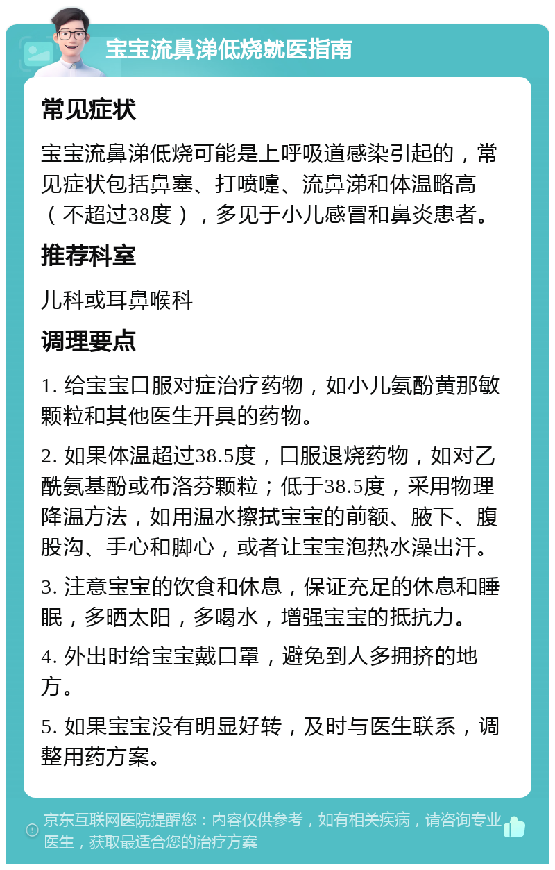 宝宝流鼻涕低烧就医指南 常见症状 宝宝流鼻涕低烧可能是上呼吸道感染引起的，常见症状包括鼻塞、打喷嚏、流鼻涕和体温略高（不超过38度），多见于小儿感冒和鼻炎患者。 推荐科室 儿科或耳鼻喉科 调理要点 1. 给宝宝口服对症治疗药物，如小儿氨酚黄那敏颗粒和其他医生开具的药物。 2. 如果体温超过38.5度，口服退烧药物，如对乙酰氨基酚或布洛芬颗粒；低于38.5度，采用物理降温方法，如用温水擦拭宝宝的前额、腋下、腹股沟、手心和脚心，或者让宝宝泡热水澡出汗。 3. 注意宝宝的饮食和休息，保证充足的休息和睡眠，多晒太阳，多喝水，增强宝宝的抵抗力。 4. 外出时给宝宝戴口罩，避免到人多拥挤的地方。 5. 如果宝宝没有明显好转，及时与医生联系，调整用药方案。