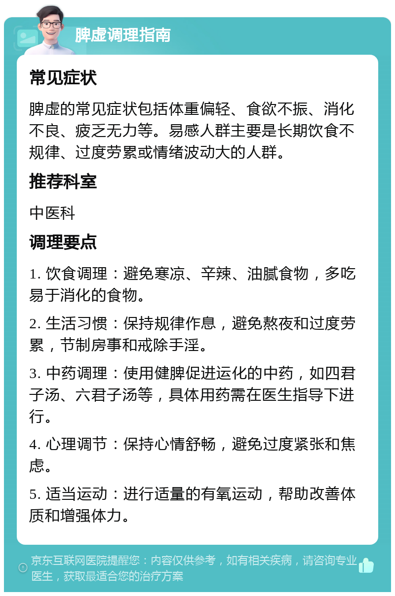 脾虚调理指南 常见症状 脾虚的常见症状包括体重偏轻、食欲不振、消化不良、疲乏无力等。易感人群主要是长期饮食不规律、过度劳累或情绪波动大的人群。 推荐科室 中医科 调理要点 1. 饮食调理：避免寒凉、辛辣、油腻食物，多吃易于消化的食物。 2. 生活习惯：保持规律作息，避免熬夜和过度劳累，节制房事和戒除手淫。 3. 中药调理：使用健脾促进运化的中药，如四君子汤、六君子汤等，具体用药需在医生指导下进行。 4. 心理调节：保持心情舒畅，避免过度紧张和焦虑。 5. 适当运动：进行适量的有氧运动，帮助改善体质和增强体力。