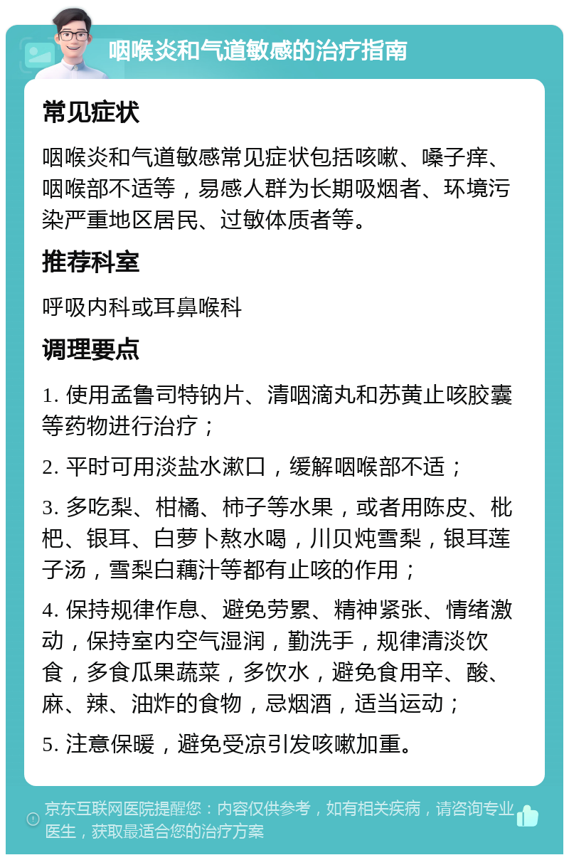 咽喉炎和气道敏感的治疗指南 常见症状 咽喉炎和气道敏感常见症状包括咳嗽、嗓子痒、咽喉部不适等，易感人群为长期吸烟者、环境污染严重地区居民、过敏体质者等。 推荐科室 呼吸内科或耳鼻喉科 调理要点 1. 使用孟鲁司特钠片、清咽滴丸和苏黄止咳胶囊等药物进行治疗； 2. 平时可用淡盐水漱口，缓解咽喉部不适； 3. 多吃梨、柑橘、柿子等水果，或者用陈皮、枇杷、银耳、白萝卜熬水喝，川贝炖雪梨，银耳莲子汤，雪梨白藕汁等都有止咳的作用； 4. 保持规律作息、避免劳累、精神紧张、情绪激动，保持室内空气湿润，勤洗手，规律清淡饮食，多食瓜果蔬菜，多饮水，避免食用辛、酸、麻、辣、油炸的食物，忌烟酒，适当运动； 5. 注意保暖，避免受凉引发咳嗽加重。