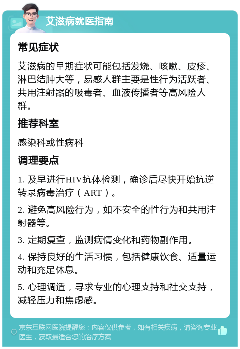 艾滋病就医指南 常见症状 艾滋病的早期症状可能包括发烧、咳嗽、皮疹、淋巴结肿大等，易感人群主要是性行为活跃者、共用注射器的吸毒者、血液传播者等高风险人群。 推荐科室 感染科或性病科 调理要点 1. 及早进行HIV抗体检测，确诊后尽快开始抗逆转录病毒治疗（ART）。 2. 避免高风险行为，如不安全的性行为和共用注射器等。 3. 定期复查，监测病情变化和药物副作用。 4. 保持良好的生活习惯，包括健康饮食、适量运动和充足休息。 5. 心理调适，寻求专业的心理支持和社交支持，减轻压力和焦虑感。