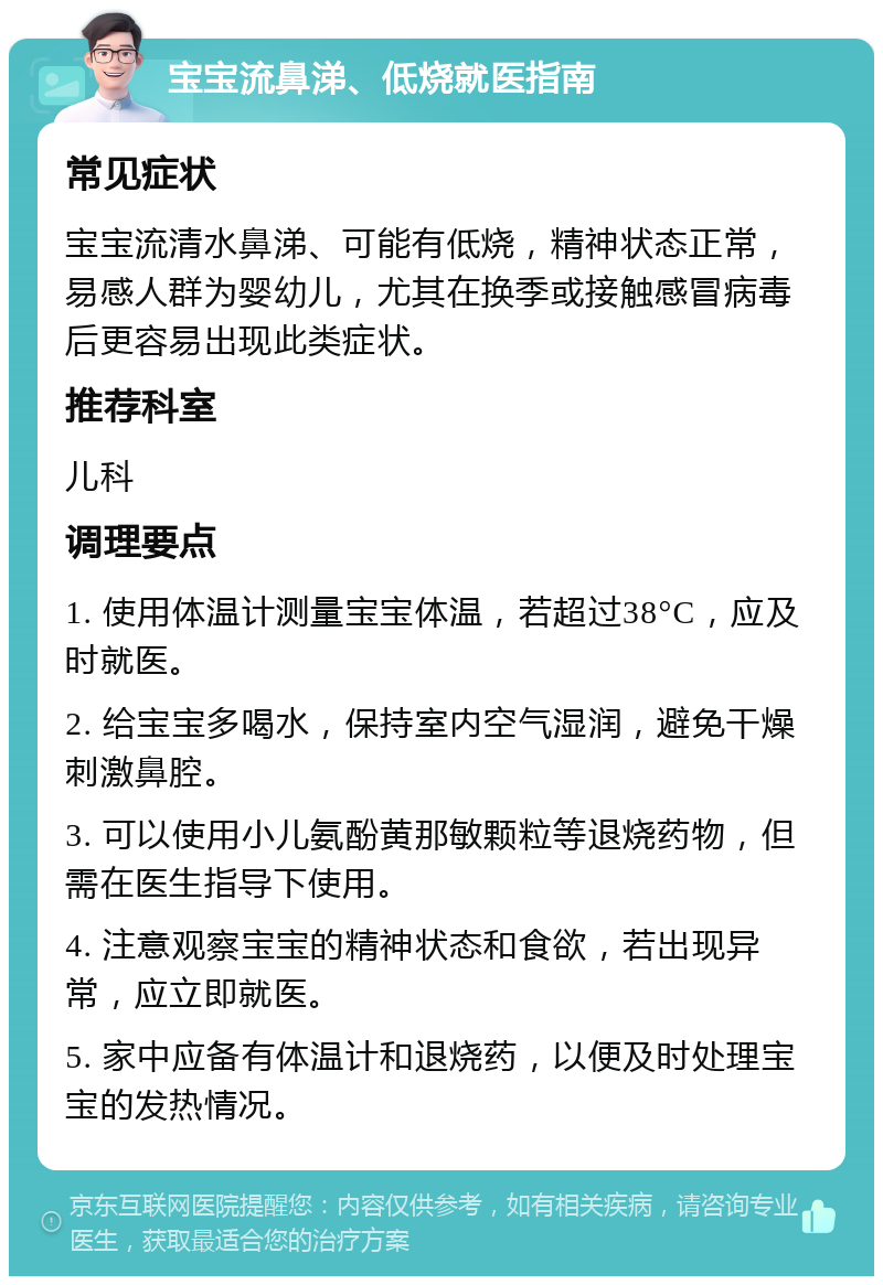 宝宝流鼻涕、低烧就医指南 常见症状 宝宝流清水鼻涕、可能有低烧，精神状态正常，易感人群为婴幼儿，尤其在换季或接触感冒病毒后更容易出现此类症状。 推荐科室 儿科 调理要点 1. 使用体温计测量宝宝体温，若超过38°C，应及时就医。 2. 给宝宝多喝水，保持室内空气湿润，避免干燥刺激鼻腔。 3. 可以使用小儿氨酚黄那敏颗粒等退烧药物，但需在医生指导下使用。 4. 注意观察宝宝的精神状态和食欲，若出现异常，应立即就医。 5. 家中应备有体温计和退烧药，以便及时处理宝宝的发热情况。