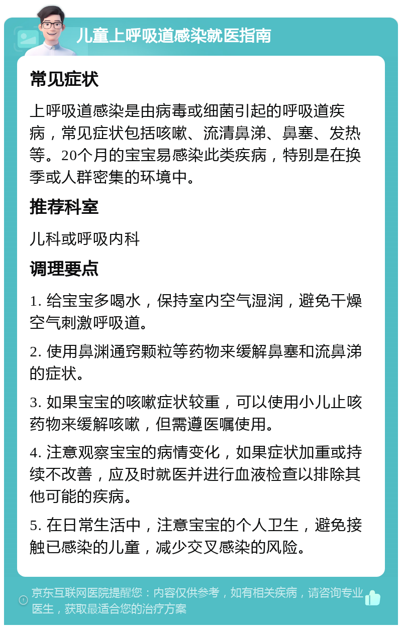 儿童上呼吸道感染就医指南 常见症状 上呼吸道感染是由病毒或细菌引起的呼吸道疾病，常见症状包括咳嗽、流清鼻涕、鼻塞、发热等。20个月的宝宝易感染此类疾病，特别是在换季或人群密集的环境中。 推荐科室 儿科或呼吸内科 调理要点 1. 给宝宝多喝水，保持室内空气湿润，避免干燥空气刺激呼吸道。 2. 使用鼻渊通窍颗粒等药物来缓解鼻塞和流鼻涕的症状。 3. 如果宝宝的咳嗽症状较重，可以使用小儿止咳药物来缓解咳嗽，但需遵医嘱使用。 4. 注意观察宝宝的病情变化，如果症状加重或持续不改善，应及时就医并进行血液检查以排除其他可能的疾病。 5. 在日常生活中，注意宝宝的个人卫生，避免接触已感染的儿童，减少交叉感染的风险。