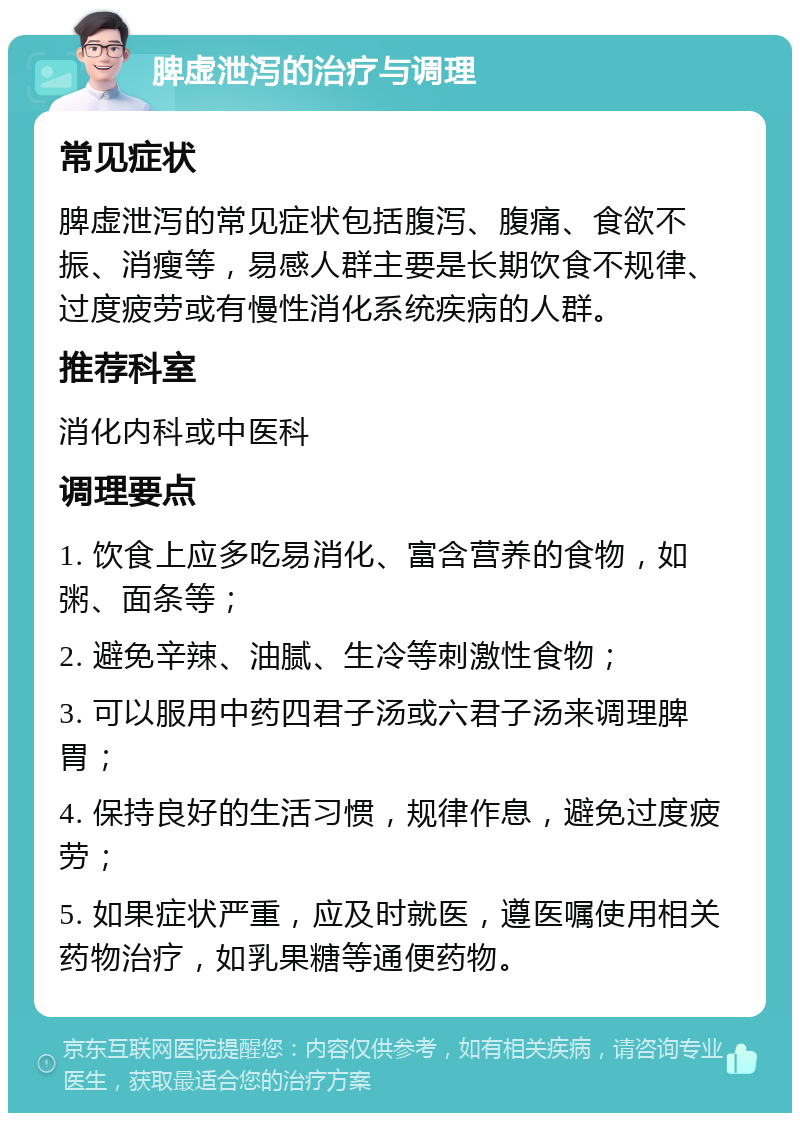 脾虚泄泻的治疗与调理 常见症状 脾虚泄泻的常见症状包括腹泻、腹痛、食欲不振、消瘦等，易感人群主要是长期饮食不规律、过度疲劳或有慢性消化系统疾病的人群。 推荐科室 消化内科或中医科 调理要点 1. 饮食上应多吃易消化、富含营养的食物，如粥、面条等； 2. 避免辛辣、油腻、生冷等刺激性食物； 3. 可以服用中药四君子汤或六君子汤来调理脾胃； 4. 保持良好的生活习惯，规律作息，避免过度疲劳； 5. 如果症状严重，应及时就医，遵医嘱使用相关药物治疗，如乳果糖等通便药物。