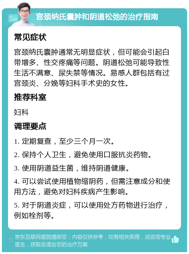 宫颈纳氏囊肿和阴道松弛的治疗指南 常见症状 宫颈纳氏囊肿通常无明显症状，但可能会引起白带增多、性交疼痛等问题。阴道松弛可能导致性生活不满意、尿失禁等情况。易感人群包括有过宫颈炎、分娩等妇科手术史的女性。 推荐科室 妇科 调理要点 1. 定期复查，至少三个月一次。 2. 保持个人卫生，避免使用口服抗炎药物。 3. 使用阴道益生菌，维持阴道健康。 4. 可以尝试使用植物缩阴药，但需注意成分和使用方法，避免对妇科疾病产生影响。 5. 对于阴道炎症，可以使用处方药物进行治疗，例如栓剂等。