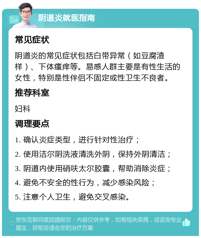 阴道炎就医指南 常见症状 阴道炎的常见症状包括白带异常（如豆腐渣样）、下体瘙痒等。易感人群主要是有性生活的女性，特别是性伴侣不固定或性卫生不良者。 推荐科室 妇科 调理要点 1. 确认炎症类型，进行针对性治疗； 2. 使用洁尔阴洗液清洗外阴，保持外阴清洁； 3. 阴道内使用硝呋太尔胶囊，帮助消除炎症； 4. 避免不安全的性行为，减少感染风险； 5. 注意个人卫生，避免交叉感染。