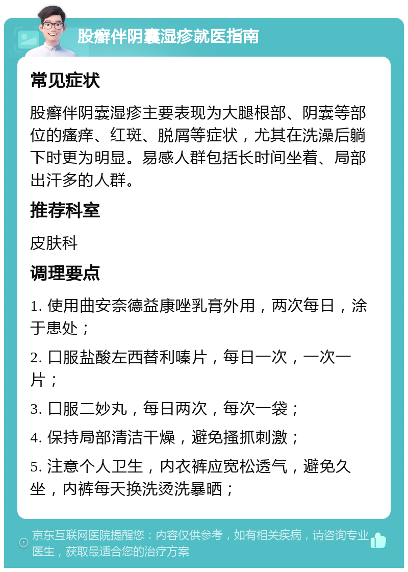 股癣伴阴囊湿疹就医指南 常见症状 股癣伴阴囊湿疹主要表现为大腿根部、阴囊等部位的瘙痒、红斑、脱屑等症状，尤其在洗澡后躺下时更为明显。易感人群包括长时间坐着、局部出汗多的人群。 推荐科室 皮肤科 调理要点 1. 使用曲安奈德益康唑乳膏外用，两次每日，涂于患处； 2. 口服盐酸左西替利嗪片，每日一次，一次一片； 3. 口服二妙丸，每日两次，每次一袋； 4. 保持局部清洁干燥，避免搔抓刺激； 5. 注意个人卫生，内衣裤应宽松透气，避免久坐，内裤每天换洗烫洗暴晒；