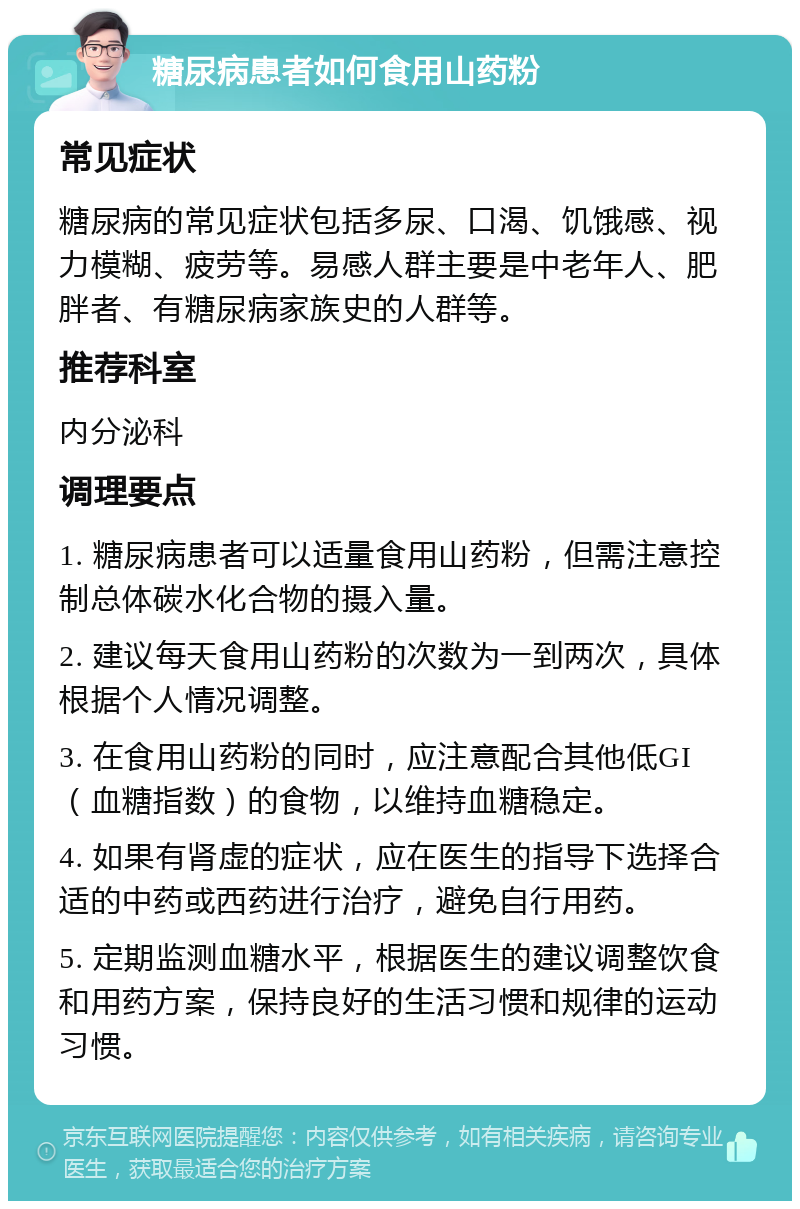 糖尿病患者如何食用山药粉 常见症状 糖尿病的常见症状包括多尿、口渴、饥饿感、视力模糊、疲劳等。易感人群主要是中老年人、肥胖者、有糖尿病家族史的人群等。 推荐科室 内分泌科 调理要点 1. 糖尿病患者可以适量食用山药粉，但需注意控制总体碳水化合物的摄入量。 2. 建议每天食用山药粉的次数为一到两次，具体根据个人情况调整。 3. 在食用山药粉的同时，应注意配合其他低GI（血糖指数）的食物，以维持血糖稳定。 4. 如果有肾虚的症状，应在医生的指导下选择合适的中药或西药进行治疗，避免自行用药。 5. 定期监测血糖水平，根据医生的建议调整饮食和用药方案，保持良好的生活习惯和规律的运动习惯。