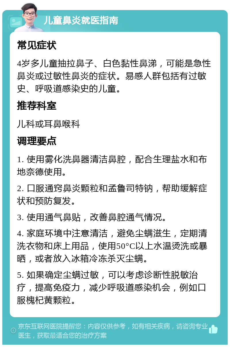 儿童鼻炎就医指南 常见症状 4岁多儿童抽拉鼻子、白色黏性鼻涕，可能是急性鼻炎或过敏性鼻炎的症状。易感人群包括有过敏史、呼吸道感染史的儿童。 推荐科室 儿科或耳鼻喉科 调理要点 1. 使用雾化洗鼻器清洁鼻腔，配合生理盐水和布地奈德使用。 2. 口服通窍鼻炎颗粒和孟鲁司特钠，帮助缓解症状和预防复发。 3. 使用通气鼻贴，改善鼻腔通气情况。 4. 家庭环境中注意清洁，避免尘螨滋生，定期清洗衣物和床上用品，使用50°C以上水温烫洗或暴晒，或者放入冰箱冷冻杀灭尘螨。 5. 如果确定尘螨过敏，可以考虑诊断性脱敏治疗，提高免疫力，减少呼吸道感染机会，例如口服槐杞黄颗粒。