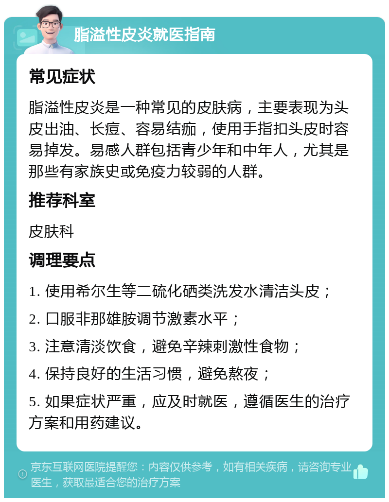 脂溢性皮炎就医指南 常见症状 脂溢性皮炎是一种常见的皮肤病，主要表现为头皮出油、长痘、容易结痂，使用手指扣头皮时容易掉发。易感人群包括青少年和中年人，尤其是那些有家族史或免疫力较弱的人群。 推荐科室 皮肤科 调理要点 1. 使用希尔生等二硫化硒类洗发水清洁头皮； 2. 口服非那雄胺调节激素水平； 3. 注意清淡饮食，避免辛辣刺激性食物； 4. 保持良好的生活习惯，避免熬夜； 5. 如果症状严重，应及时就医，遵循医生的治疗方案和用药建议。