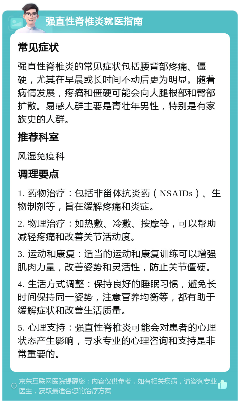 强直性脊椎炎就医指南 常见症状 强直性脊椎炎的常见症状包括腰背部疼痛、僵硬，尤其在早晨或长时间不动后更为明显。随着病情发展，疼痛和僵硬可能会向大腿根部和臀部扩散。易感人群主要是青壮年男性，特别是有家族史的人群。 推荐科室 风湿免疫科 调理要点 1. 药物治疗：包括非甾体抗炎药（NSAIDs）、生物制剂等，旨在缓解疼痛和炎症。 2. 物理治疗：如热敷、冷敷、按摩等，可以帮助减轻疼痛和改善关节活动度。 3. 运动和康复：适当的运动和康复训练可以增强肌肉力量，改善姿势和灵活性，防止关节僵硬。 4. 生活方式调整：保持良好的睡眠习惯，避免长时间保持同一姿势，注意营养均衡等，都有助于缓解症状和改善生活质量。 5. 心理支持：强直性脊椎炎可能会对患者的心理状态产生影响，寻求专业的心理咨询和支持是非常重要的。