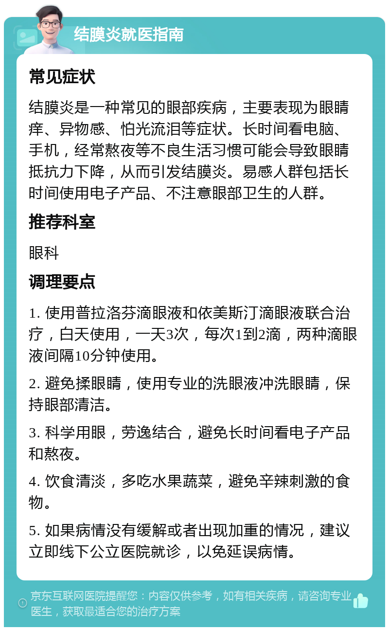 结膜炎就医指南 常见症状 结膜炎是一种常见的眼部疾病，主要表现为眼睛痒、异物感、怕光流泪等症状。长时间看电脑、手机，经常熬夜等不良生活习惯可能会导致眼睛抵抗力下降，从而引发结膜炎。易感人群包括长时间使用电子产品、不注意眼部卫生的人群。 推荐科室 眼科 调理要点 1. 使用普拉洛芬滴眼液和依美斯汀滴眼液联合治疗，白天使用，一天3次，每次1到2滴，两种滴眼液间隔10分钟使用。 2. 避免揉眼睛，使用专业的洗眼液冲洗眼睛，保持眼部清洁。 3. 科学用眼，劳逸结合，避免长时间看电子产品和熬夜。 4. 饮食清淡，多吃水果蔬菜，避免辛辣刺激的食物。 5. 如果病情没有缓解或者出现加重的情况，建议立即线下公立医院就诊，以免延误病情。