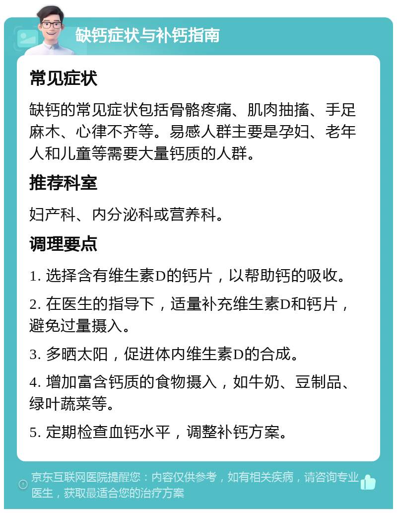 缺钙症状与补钙指南 常见症状 缺钙的常见症状包括骨骼疼痛、肌肉抽搐、手足麻木、心律不齐等。易感人群主要是孕妇、老年人和儿童等需要大量钙质的人群。 推荐科室 妇产科、内分泌科或营养科。 调理要点 1. 选择含有维生素D的钙片，以帮助钙的吸收。 2. 在医生的指导下，适量补充维生素D和钙片，避免过量摄入。 3. 多晒太阳，促进体内维生素D的合成。 4. 增加富含钙质的食物摄入，如牛奶、豆制品、绿叶蔬菜等。 5. 定期检查血钙水平，调整补钙方案。