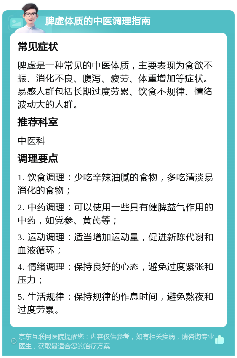 脾虚体质的中医调理指南 常见症状 脾虚是一种常见的中医体质，主要表现为食欲不振、消化不良、腹泻、疲劳、体重增加等症状。易感人群包括长期过度劳累、饮食不规律、情绪波动大的人群。 推荐科室 中医科 调理要点 1. 饮食调理：少吃辛辣油腻的食物，多吃清淡易消化的食物； 2. 中药调理：可以使用一些具有健脾益气作用的中药，如党参、黄芪等； 3. 运动调理：适当增加运动量，促进新陈代谢和血液循环； 4. 情绪调理：保持良好的心态，避免过度紧张和压力； 5. 生活规律：保持规律的作息时间，避免熬夜和过度劳累。