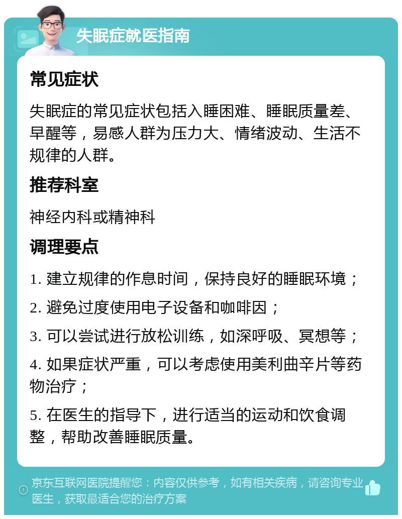 失眠症就医指南 常见症状 失眠症的常见症状包括入睡困难、睡眠质量差、早醒等，易感人群为压力大、情绪波动、生活不规律的人群。 推荐科室 神经内科或精神科 调理要点 1. 建立规律的作息时间，保持良好的睡眠环境； 2. 避免过度使用电子设备和咖啡因； 3. 可以尝试进行放松训练，如深呼吸、冥想等； 4. 如果症状严重，可以考虑使用美利曲辛片等药物治疗； 5. 在医生的指导下，进行适当的运动和饮食调整，帮助改善睡眠质量。