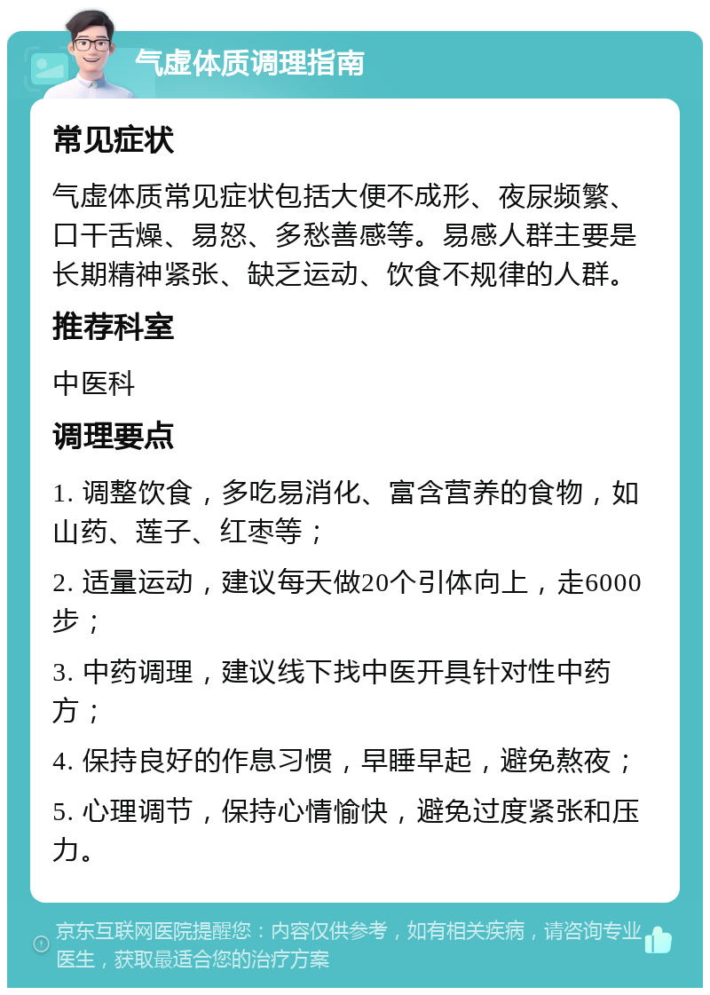 气虚体质调理指南 常见症状 气虚体质常见症状包括大便不成形、夜尿频繁、口干舌燥、易怒、多愁善感等。易感人群主要是长期精神紧张、缺乏运动、饮食不规律的人群。 推荐科室 中医科 调理要点 1. 调整饮食，多吃易消化、富含营养的食物，如山药、莲子、红枣等； 2. 适量运动，建议每天做20个引体向上，走6000步； 3. 中药调理，建议线下找中医开具针对性中药方； 4. 保持良好的作息习惯，早睡早起，避免熬夜； 5. 心理调节，保持心情愉快，避免过度紧张和压力。