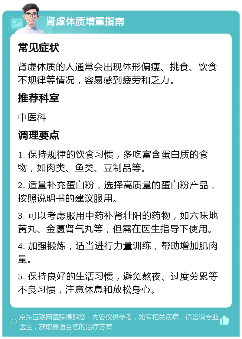 肾虚体质增重指南 常见症状 肾虚体质的人通常会出现体形偏瘦、挑食、饮食不规律等情况，容易感到疲劳和乏力。 推荐科室 中医科 调理要点 1. 保持规律的饮食习惯，多吃富含蛋白质的食物，如肉类、鱼类、豆制品等。 2. 适量补充蛋白粉，选择高质量的蛋白粉产品，按照说明书的建议服用。 3. 可以考虑服用中药补肾壮阳的药物，如六味地黄丸、金匮肾气丸等，但需在医生指导下使用。 4. 加强锻炼，适当进行力量训练，帮助增加肌肉量。 5. 保持良好的生活习惯，避免熬夜、过度劳累等不良习惯，注意休息和放松身心。