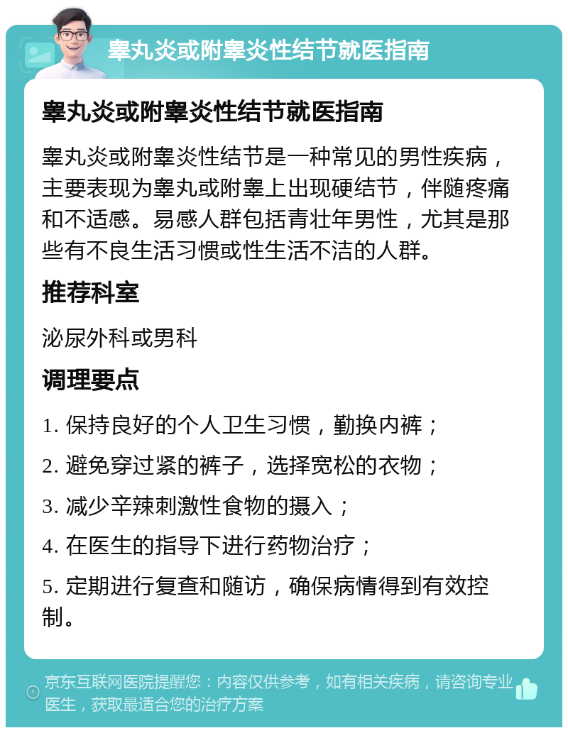 睾丸炎或附睾炎性结节就医指南 睾丸炎或附睾炎性结节就医指南 睾丸炎或附睾炎性结节是一种常见的男性疾病，主要表现为睾丸或附睾上出现硬结节，伴随疼痛和不适感。易感人群包括青壮年男性，尤其是那些有不良生活习惯或性生活不洁的人群。 推荐科室 泌尿外科或男科 调理要点 1. 保持良好的个人卫生习惯，勤换内裤； 2. 避免穿过紧的裤子，选择宽松的衣物； 3. 减少辛辣刺激性食物的摄入； 4. 在医生的指导下进行药物治疗； 5. 定期进行复查和随访，确保病情得到有效控制。