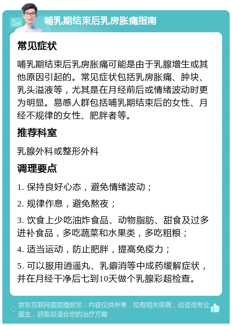 哺乳期结束后乳房胀痛指南 常见症状 哺乳期结束后乳房胀痛可能是由于乳腺增生或其他原因引起的。常见症状包括乳房胀痛、肿块、乳头溢液等，尤其是在月经前后或情绪波动时更为明显。易感人群包括哺乳期结束后的女性、月经不规律的女性、肥胖者等。 推荐科室 乳腺外科或整形外科 调理要点 1. 保持良好心态，避免情绪波动； 2. 规律作息，避免熬夜； 3. 饮食上少吃油炸食品、动物脂肪、甜食及过多进补食品，多吃蔬菜和水果类，多吃粗粮； 4. 适当运动，防止肥胖，提高免疫力； 5. 可以服用逍遥丸、乳癖消等中成药缓解症状，并在月经干净后七到10天做个乳腺彩超检查。