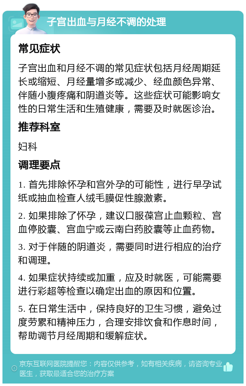 子宫出血与月经不调的处理 常见症状 子宫出血和月经不调的常见症状包括月经周期延长或缩短、月经量增多或减少、经血颜色异常、伴随小腹疼痛和阴道炎等。这些症状可能影响女性的日常生活和生殖健康，需要及时就医诊治。 推荐科室 妇科 调理要点 1. 首先排除怀孕和宫外孕的可能性，进行早孕试纸或抽血检查人绒毛膜促性腺激素。 2. 如果排除了怀孕，建议口服葆宫止血颗粒、宫血停胶囊、宫血宁或云南白药胶囊等止血药物。 3. 对于伴随的阴道炎，需要同时进行相应的治疗和调理。 4. 如果症状持续或加重，应及时就医，可能需要进行彩超等检查以确定出血的原因和位置。 5. 在日常生活中，保持良好的卫生习惯，避免过度劳累和精神压力，合理安排饮食和作息时间，帮助调节月经周期和缓解症状。