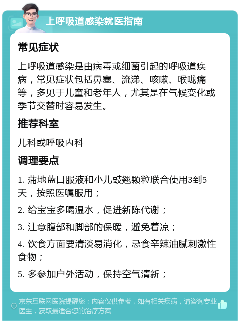 上呼吸道感染就医指南 常见症状 上呼吸道感染是由病毒或细菌引起的呼吸道疾病，常见症状包括鼻塞、流涕、咳嗽、喉咙痛等，多见于儿童和老年人，尤其是在气候变化或季节交替时容易发生。 推荐科室 儿科或呼吸内科 调理要点 1. 蒲地蓝口服液和小儿豉翘颗粒联合使用3到5天，按照医嘱服用； 2. 给宝宝多喝温水，促进新陈代谢； 3. 注意腹部和脚部的保暖，避免着凉； 4. 饮食方面要清淡易消化，忌食辛辣油腻刺激性食物； 5. 多参加户外活动，保持空气清新；