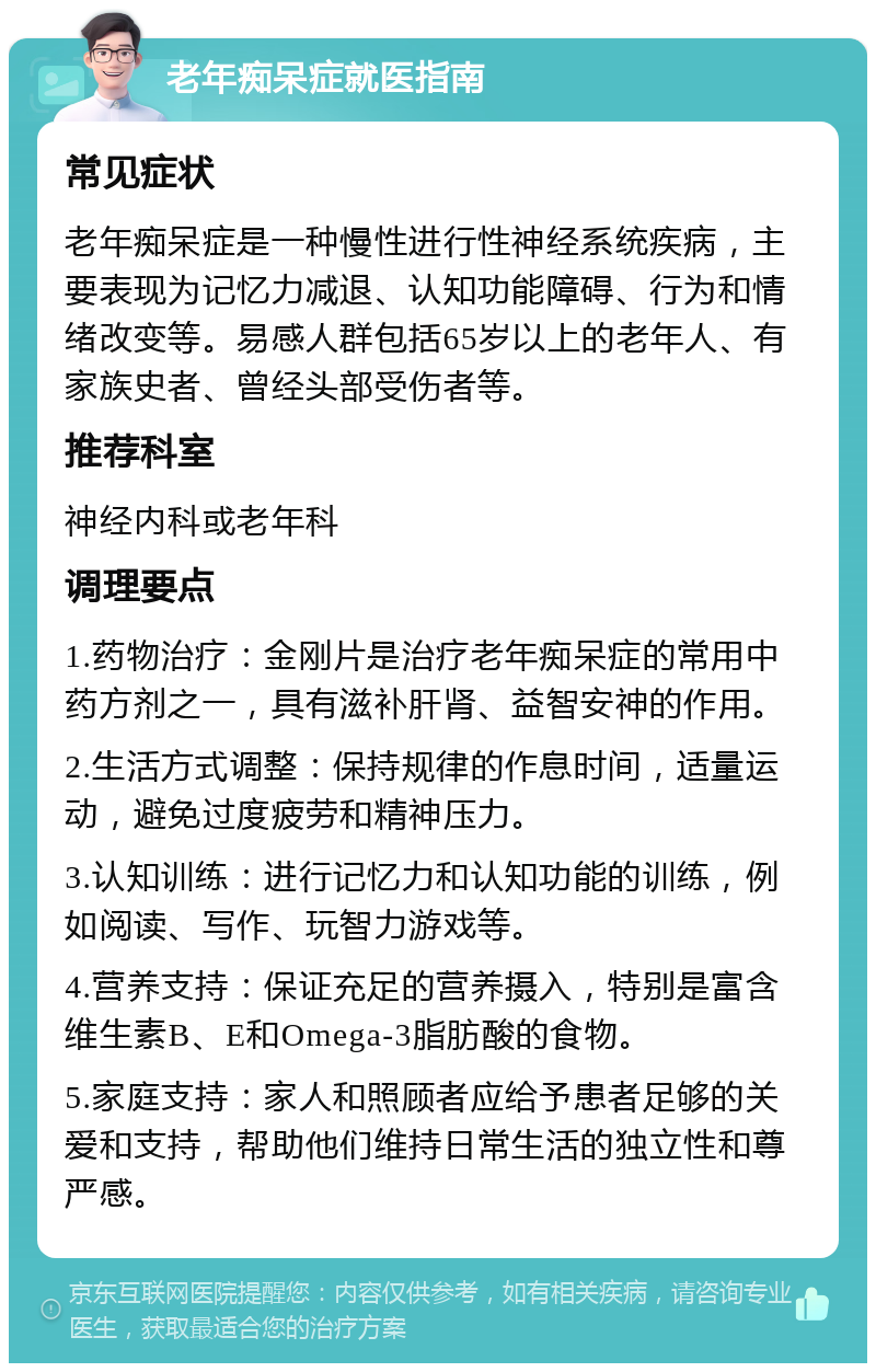 老年痴呆症就医指南 常见症状 老年痴呆症是一种慢性进行性神经系统疾病，主要表现为记忆力减退、认知功能障碍、行为和情绪改变等。易感人群包括65岁以上的老年人、有家族史者、曾经头部受伤者等。 推荐科室 神经内科或老年科 调理要点 1.药物治疗：金刚片是治疗老年痴呆症的常用中药方剂之一，具有滋补肝肾、益智安神的作用。 2.生活方式调整：保持规律的作息时间，适量运动，避免过度疲劳和精神压力。 3.认知训练：进行记忆力和认知功能的训练，例如阅读、写作、玩智力游戏等。 4.营养支持：保证充足的营养摄入，特别是富含维生素B、E和Omega-3脂肪酸的食物。 5.家庭支持：家人和照顾者应给予患者足够的关爱和支持，帮助他们维持日常生活的独立性和尊严感。