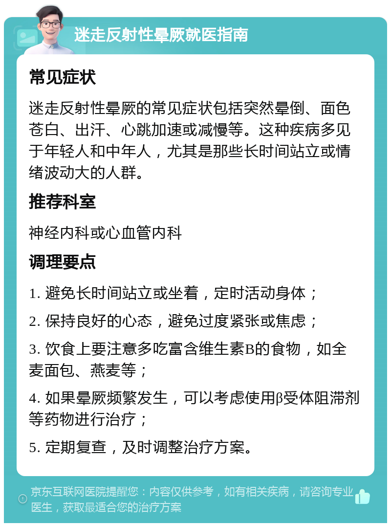 迷走反射性晕厥就医指南 常见症状 迷走反射性晕厥的常见症状包括突然晕倒、面色苍白、出汗、心跳加速或减慢等。这种疾病多见于年轻人和中年人，尤其是那些长时间站立或情绪波动大的人群。 推荐科室 神经内科或心血管内科 调理要点 1. 避免长时间站立或坐着，定时活动身体； 2. 保持良好的心态，避免过度紧张或焦虑； 3. 饮食上要注意多吃富含维生素B的食物，如全麦面包、燕麦等； 4. 如果晕厥频繁发生，可以考虑使用β受体阻滞剂等药物进行治疗； 5. 定期复查，及时调整治疗方案。