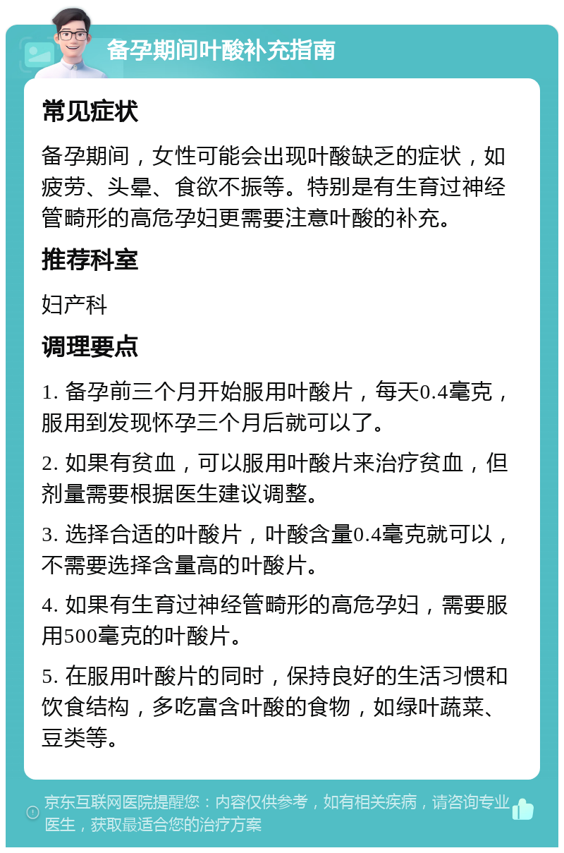 备孕期间叶酸补充指南 常见症状 备孕期间，女性可能会出现叶酸缺乏的症状，如疲劳、头晕、食欲不振等。特别是有生育过神经管畸形的高危孕妇更需要注意叶酸的补充。 推荐科室 妇产科 调理要点 1. 备孕前三个月开始服用叶酸片，每天0.4毫克，服用到发现怀孕三个月后就可以了。 2. 如果有贫血，可以服用叶酸片来治疗贫血，但剂量需要根据医生建议调整。 3. 选择合适的叶酸片，叶酸含量0.4毫克就可以，不需要选择含量高的叶酸片。 4. 如果有生育过神经管畸形的高危孕妇，需要服用500毫克的叶酸片。 5. 在服用叶酸片的同时，保持良好的生活习惯和饮食结构，多吃富含叶酸的食物，如绿叶蔬菜、豆类等。