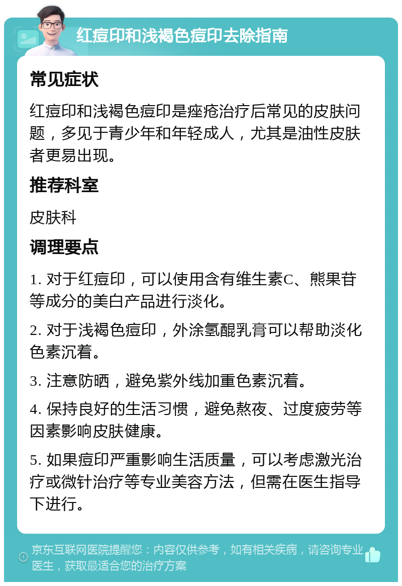 红痘印和浅褐色痘印去除指南 常见症状 红痘印和浅褐色痘印是痤疮治疗后常见的皮肤问题，多见于青少年和年轻成人，尤其是油性皮肤者更易出现。 推荐科室 皮肤科 调理要点 1. 对于红痘印，可以使用含有维生素C、熊果苷等成分的美白产品进行淡化。 2. 对于浅褐色痘印，外涂氢醌乳膏可以帮助淡化色素沉着。 3. 注意防晒，避免紫外线加重色素沉着。 4. 保持良好的生活习惯，避免熬夜、过度疲劳等因素影响皮肤健康。 5. 如果痘印严重影响生活质量，可以考虑激光治疗或微针治疗等专业美容方法，但需在医生指导下进行。